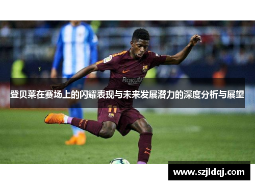 登贝莱在赛场上的闪耀表现与未来发展潜力的深度分析与展望