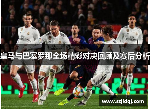 皇马与巴塞罗那全场精彩对决回顾及赛后分析